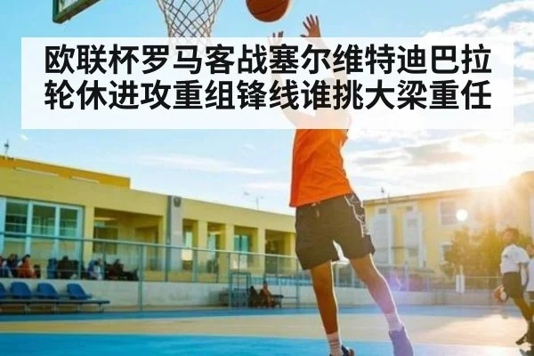 欧联杯罗马客战塞尔维特迪巴拉轮休进攻重组锋线谁挑大梁重任